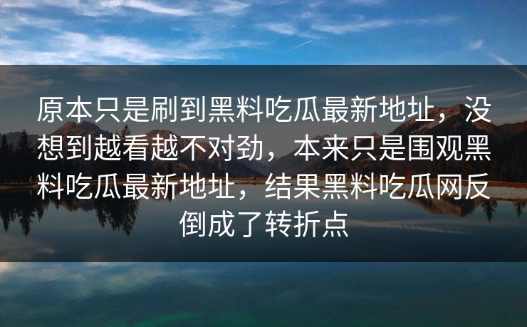 原本只是刷到黑料吃瓜最新地址，没想到越看越不对劲，本来只是围观黑料吃瓜最新地址，结果黑料吃瓜网反倒成了转折点  第1张