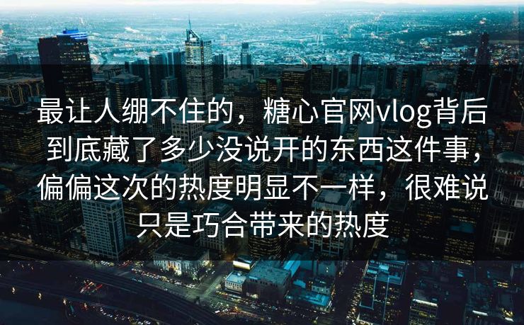 最让人绷不住的，糖心官网vlog背后到底藏了多少没说开的东西这件事，偏偏这次的热度明显不一样，很难说只是巧合带来的热度