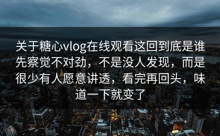 关于糖心vlog在线观看这回到底是谁先察觉不对劲，不是没人发现，而是很少有人愿意讲透，看完再回头，味道一下就变了  第1张