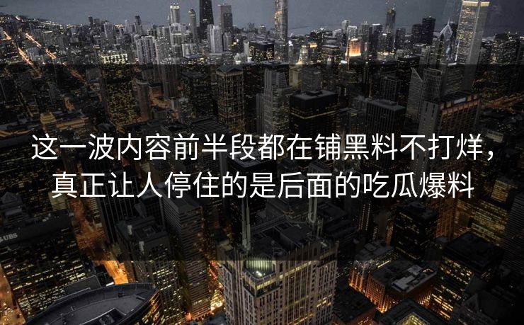 这一波内容前半段都在铺黑料不打烊，真正让人停住的是后面的吃瓜爆料