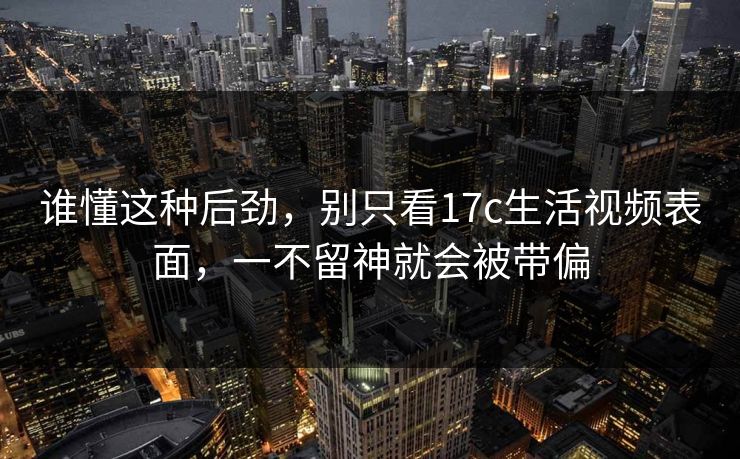 谁懂这种后劲，别只看17c生活视频表面，一不留神就会被带偏  第1张
