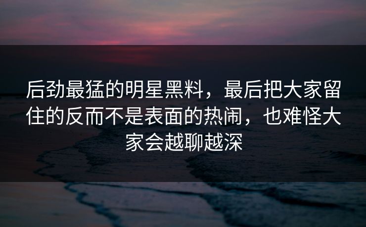 后劲最猛的明星黑料，最后把大家留住的反而不是表面的热闹，也难怪大家会越聊越深  第1张