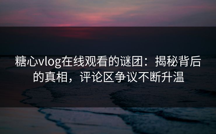 糖心vlog在线观看的谜团：揭秘背后的真相，评论区争议不断升温