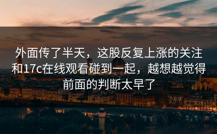 外面传了半天，这股反复上涨的关注和17c在线观看碰到一起，越想越觉得前面的判断太早了  第1张
