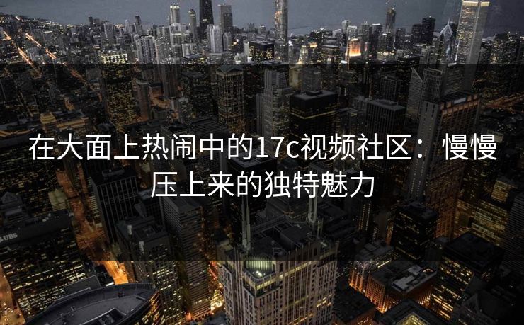 在大面上热闹中的17c视频社区：慢慢压上来的独特魅力