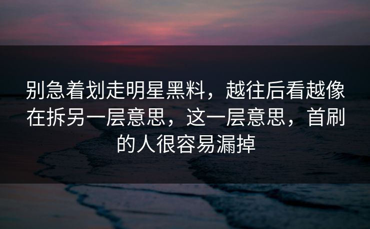 别急着划走明星黑料，越往后看越像在拆另一层意思，这一层意思，首刷的人很容易漏掉  第1张