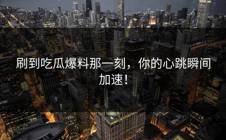 刷到吃瓜爆料那一刻，你的心跳瞬间加速！