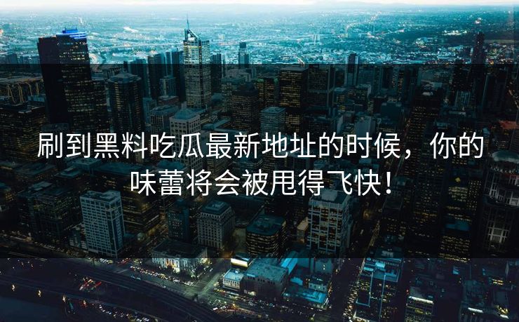 刷到黑料吃瓜最新地址的时候，你的味蕾将会被甩得飞快！