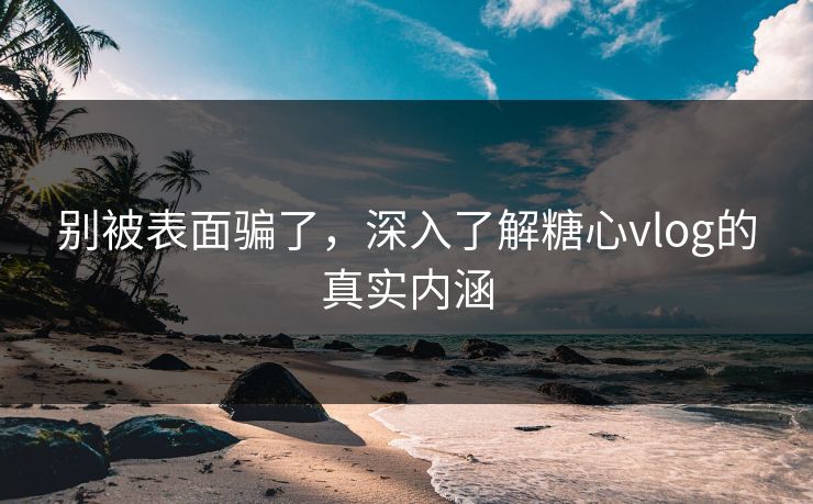 别被表面骗了，深入了解糖心vlog的真实内涵
