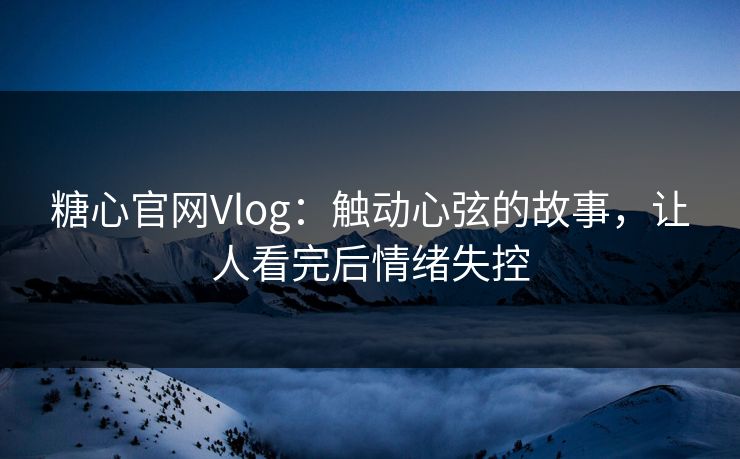 糖心官网Vlog：触动心弦的故事，让人看完后情绪失控