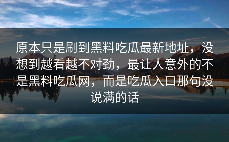 原本只是刷到黑料吃瓜最新地址，没想到越看越不对劲，最让人意外的不是黑料吃瓜网，而是吃瓜入口那句没说满的话