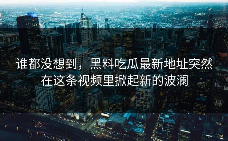 谁都没想到，黑料吃瓜最新地址突然在这条视频里掀起新的波澜  第1张