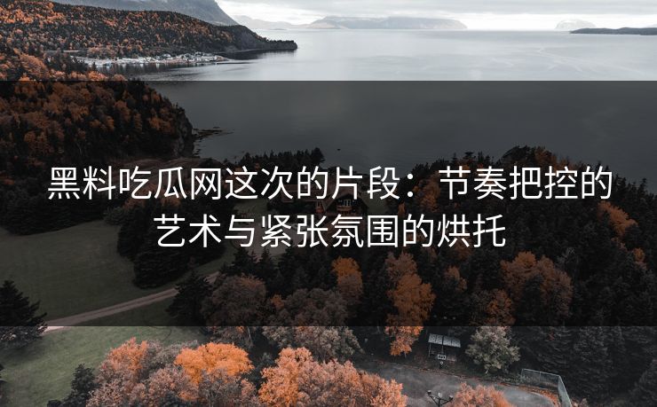 黑料吃瓜网这次的片段：节奏把控的艺术与紧张氛围的烘托