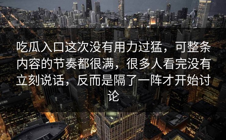 吃瓜入口这次没有用力过猛，可整条内容的节奏都很满，很多人看完没有立刻说话，反而是隔了一阵才开始讨论