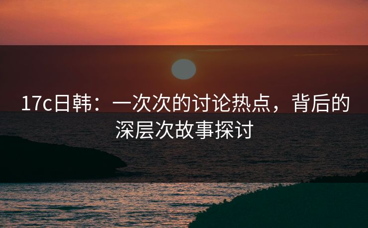 17c日韩：一次次的讨论热点，背后的深层次故事探讨