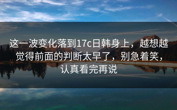 这一波变化落到17c日韩身上，越想越觉得前面的判断太早了，别急着笑，认真看完再说