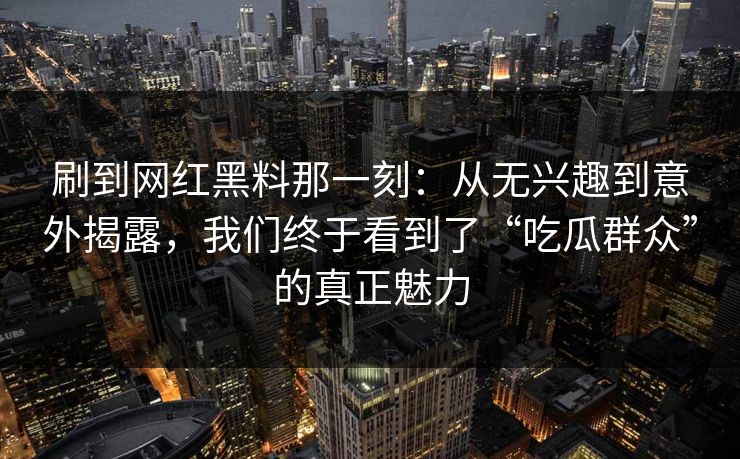 刷到网红黑料那一刻：从无兴趣到意外揭露，我们终于看到了“吃瓜群众”的真正魅力