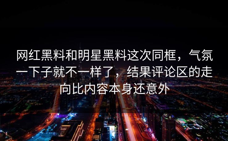 网红黑料和明星黑料这次同框，气氛一下子就不一样了，结果评论区的走向比内容本身还意外
