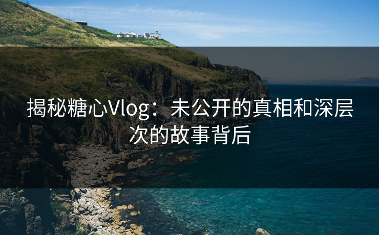 揭秘糖心Vlog：未公开的真相和深层次的故事背后  第1张