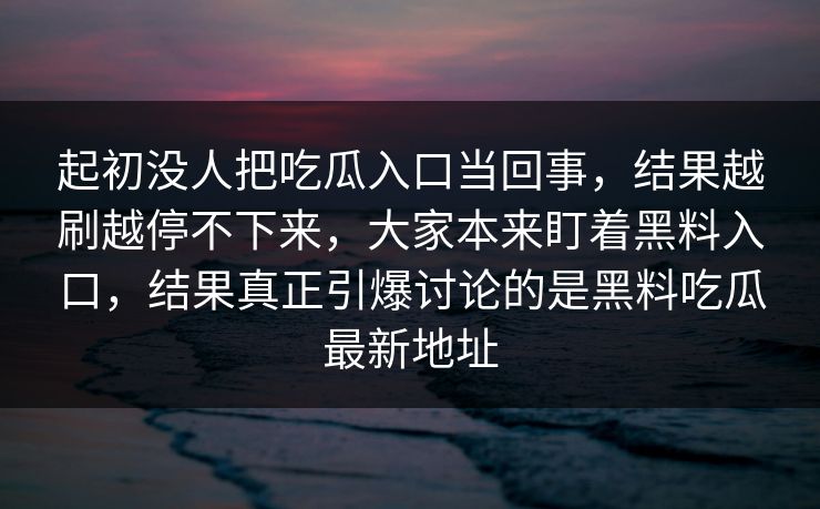 起初没人把吃瓜入口当回事,结果越刷越停不下来,大家本来盯着黑料入口,结果真正引爆讨论的是黑料吃瓜最新地址 第1张 起初没人把吃瓜入口当回事,结果越刷越停不下来,大家本来盯着黑料入口,结果真正引爆讨论的是黑料吃瓜最新地址 第1张