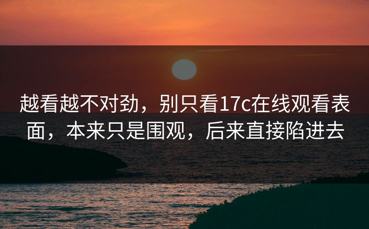 越看越不对劲，别只看17c在线观看表面，本来只是围观，后来直接陷进去