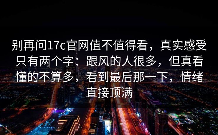 别再问17c官网值不值得看，真实感受只有两个字：跟风的人很多，但真看懂的不算多，看到最后那一下，情绪直接顶满  第1张